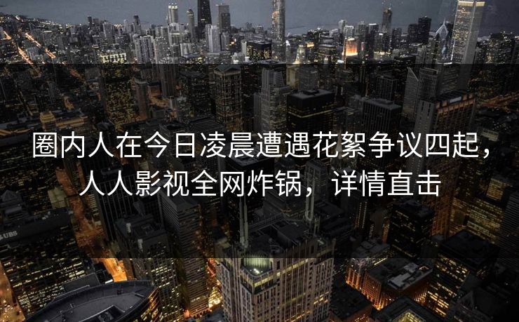 圈内人在今日凌晨遭遇花絮争议四起,人人影视全网炸锅,详情直击 圈内人在今日凌晨遭遇花絮争议四起,人人影视全网炸锅,详情直击
