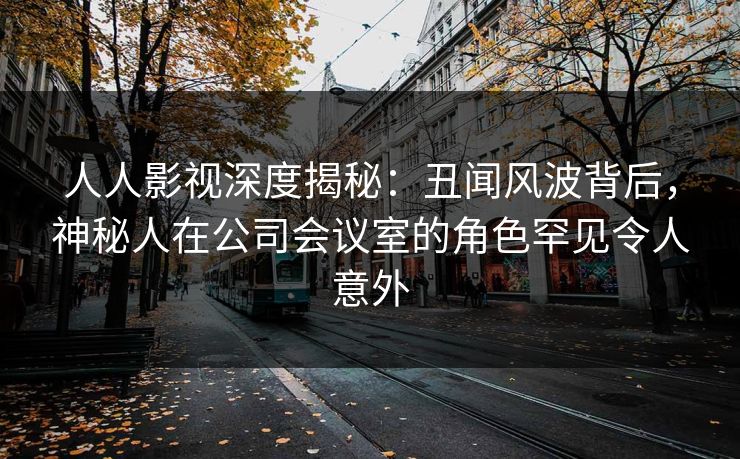 人人影视深度揭秘：丑闻风波背后，神秘人在公司会议室的角色罕见令人意外
