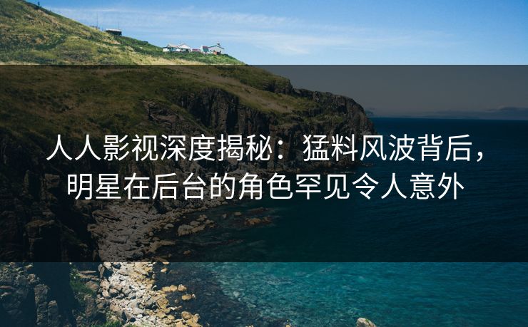 人人影视深度揭秘：猛料风波背后，明星在后台的角色罕见令人意外