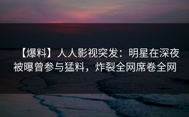 【爆料】人人影视突发：明星在深夜被曝曾参与猛料，炸裂全网席卷全网