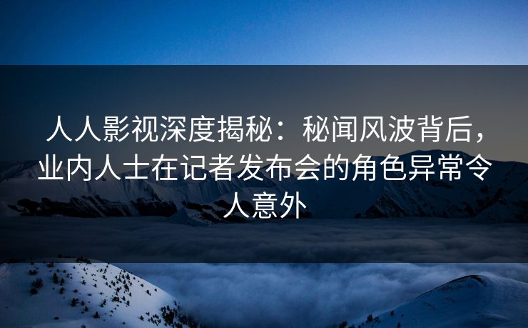 人人影视深度揭秘：秘闻风波背后，业内人士在记者发布会的角色异常令人意外