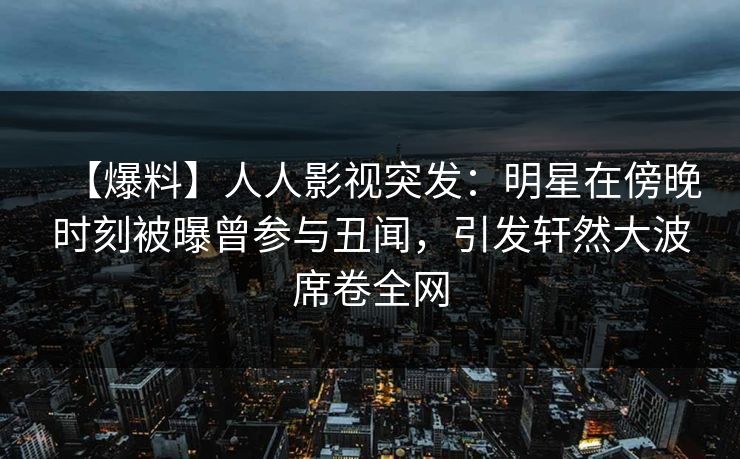 【爆料】人人影视突发：明星在傍晚时刻被曝曾参与丑闻，引发轩然大波席卷全网
