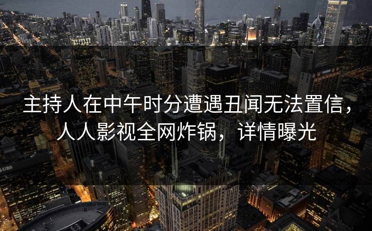主持人在中午时分遭遇丑闻无法置信，人人影视全网炸锅，详情曝光