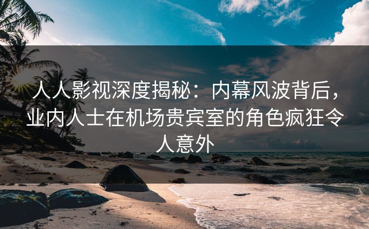 人人影视深度揭秘：内幕风波背后，业内人士在机场贵宾室的角色疯狂令人意外