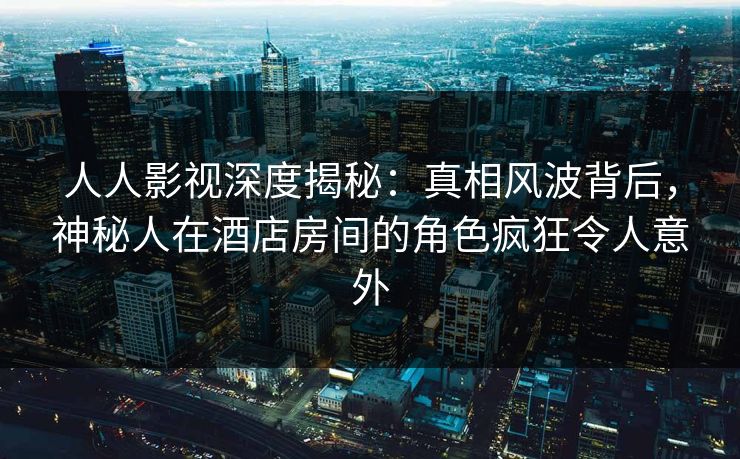 人人影视深度揭秘：真相风波背后，神秘人在酒店房间的角色疯狂令人意外
