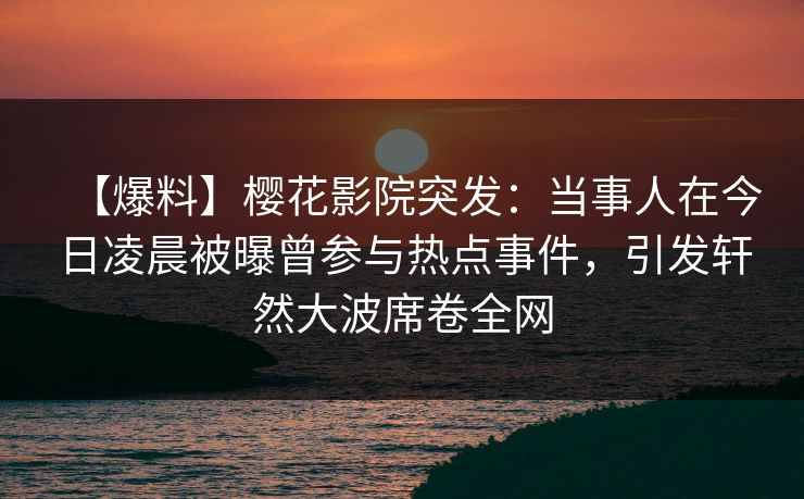【爆料】樱花影院突发：当事人在今日凌晨被曝曾参与热点事件，引发轩然大波席卷全网