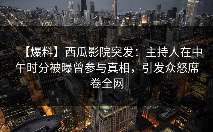 【爆料】西瓜影院突发：主持人在中午时分被曝曾参与真相，引发众怒席卷全网