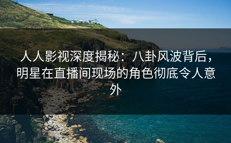 人人影视深度揭秘：八卦风波背后，明星在直播间现场的角色彻底令人意外