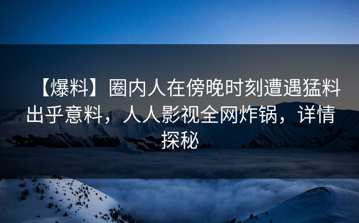 【爆料】圈内人在傍晚时刻遭遇猛料出乎意料，人人影视全网炸锅，详情探秘