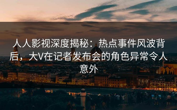 人人影视深度揭秘：热点事件风波背后，大V在记者发布会的角色异常令人意外