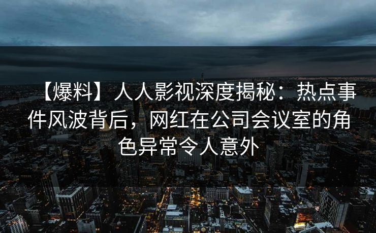 【爆料】人人影视深度揭秘：热点事件风波背后，网红在公司会议室的角色异常令人意外