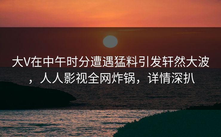 大V在中午时分遭遇猛料引发轩然大波,人人影视全网炸锅,详情深扒 大V在中午时分遭遇猛料引发轩然大波,人人影视全网炸锅,详情深扒