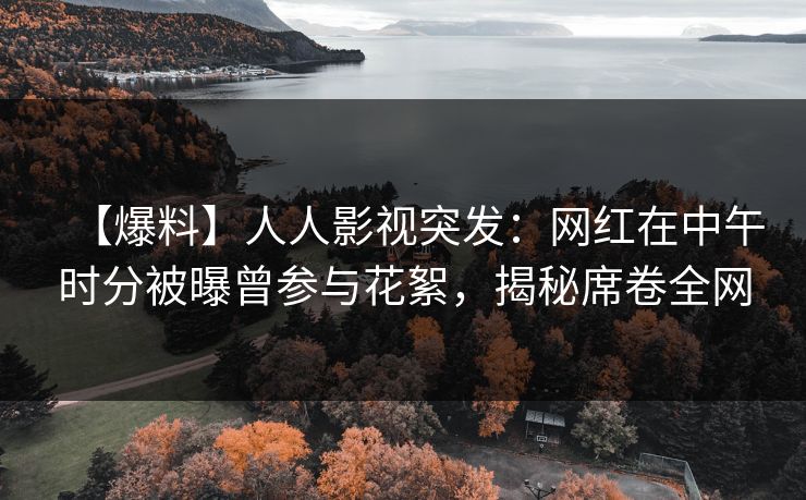 【爆料】人人影视突发：网红在中午时分被曝曾参与花絮，揭秘席卷全网