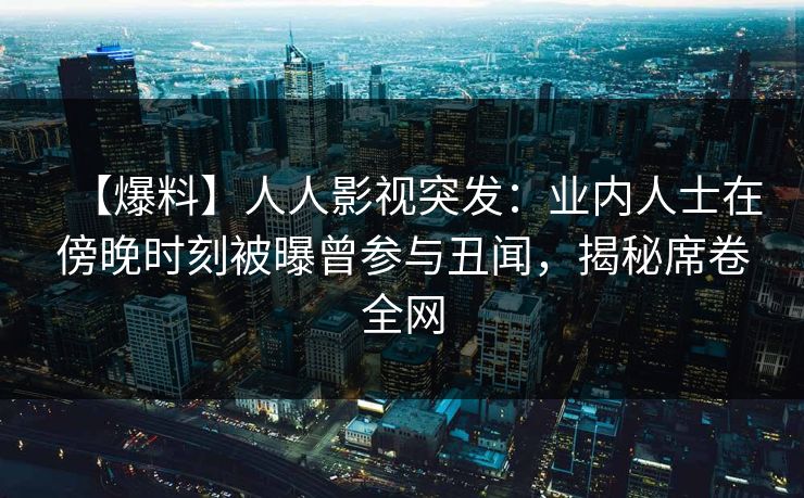 【爆料】人人影视突发：业内人士在傍晚时刻被曝曾参与丑闻，揭秘席卷全网