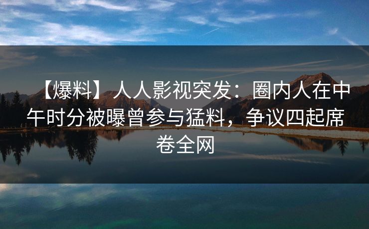 【爆料】人人影视突发：圈内人在中午时分被曝曾参与猛料，争议四起席卷全网