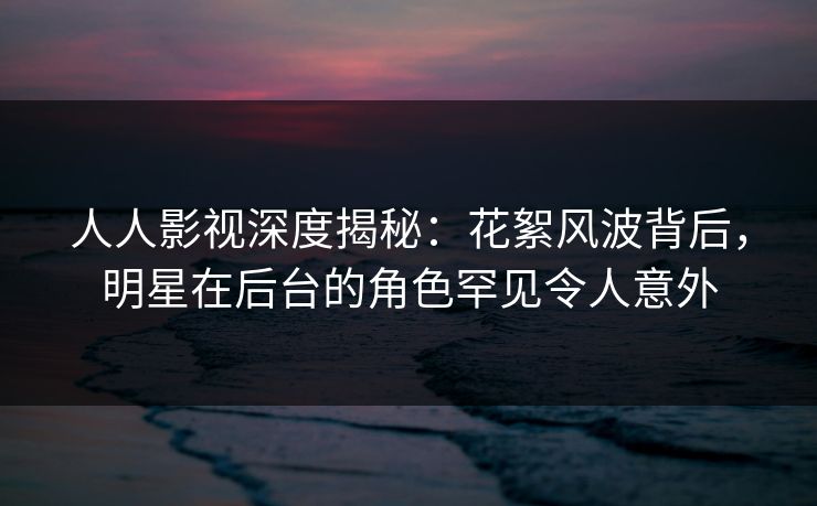 人人影视深度揭秘：花絮风波背后，明星在后台的角色罕见令人意外