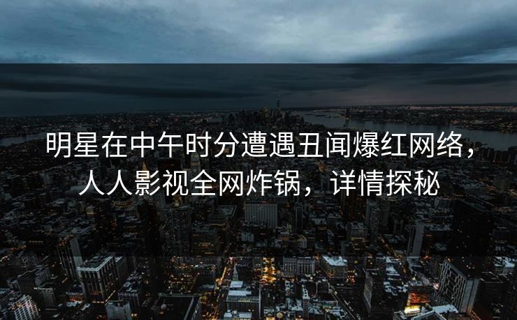明星在中午时分遭遇丑闻爆红网络，人人影视全网炸锅，详情探秘