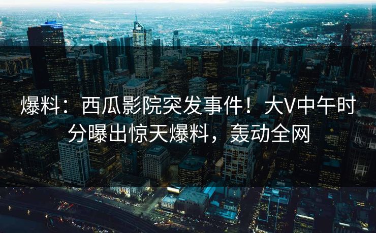 爆料：西瓜影院突发事件！大V中午时分曝出惊天爆料，轰动全网