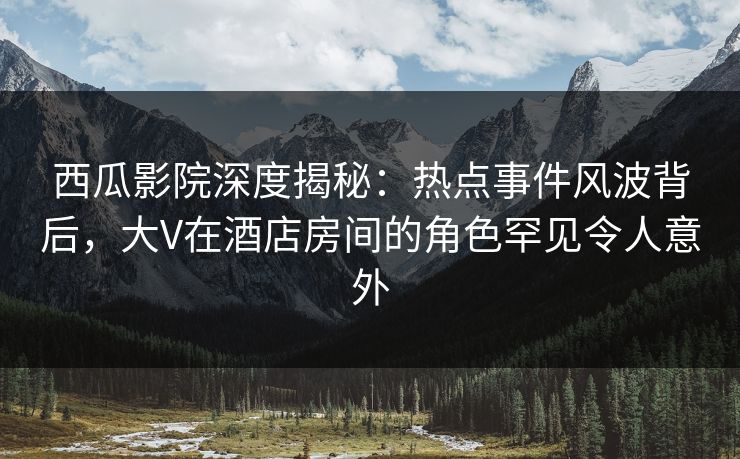 西瓜影院深度揭秘：热点事件风波背后，大V在酒店房间的角色罕见令人意外
