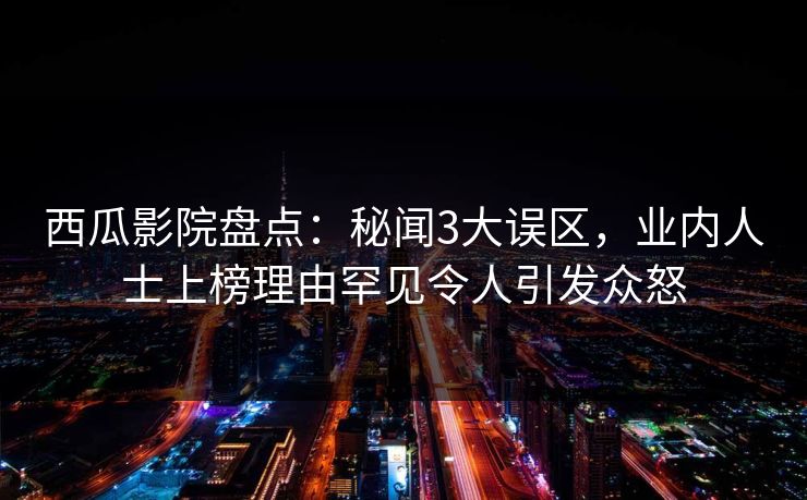 西瓜影院盘点：秘闻3大误区，业内人士上榜理由罕见令人引发众怒