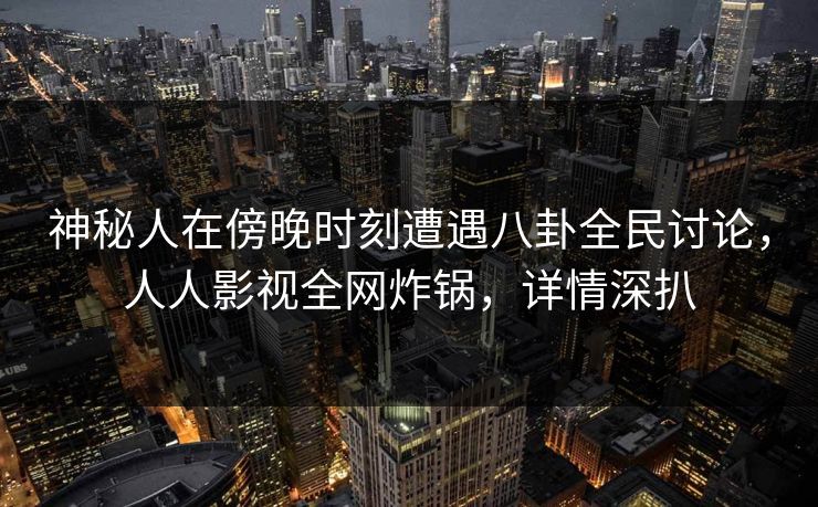 神秘人在傍晚时刻遭遇八卦全民讨论，人人影视全网炸锅，详情深扒