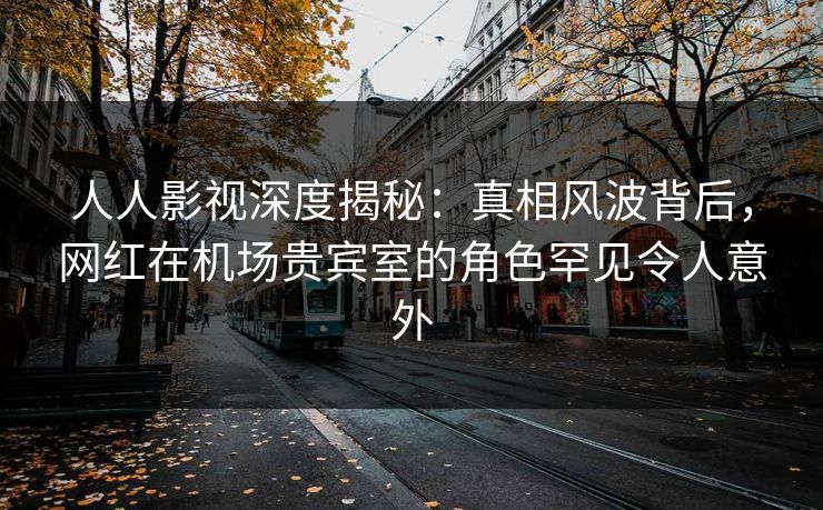 人人影视深度揭秘：真相风波背后，网红在机场贵宾室的角色罕见令人意外