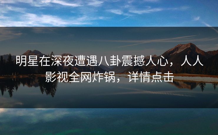 明星在深夜遭遇八卦震撼人心，人人影视全网炸锅，详情点击