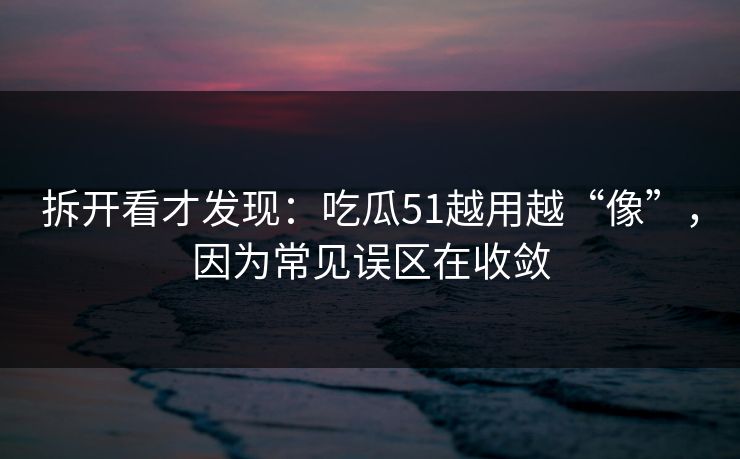 拆开看才发现：吃瓜51越用越“像”，因为常见误区在收敛