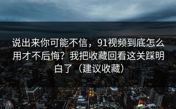说出来你可能不信，91视频到底怎么用才不后悔？我把收藏回看这关踩明白了（建议收藏）