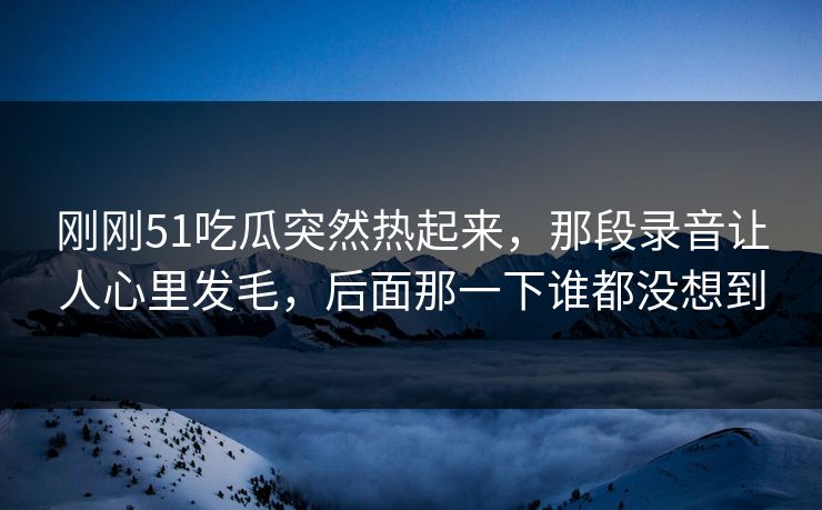 刚刚51吃瓜突然热起来，那段录音让人心里发毛，后面那一下谁都没想到