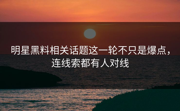 明星黑料相关话题这一轮不只是爆点，连线索都有人对线