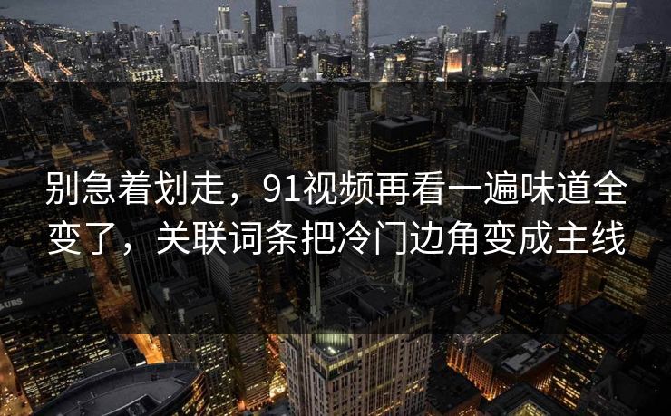 别急着划走，91视频再看一遍味道全变了，关联词条把冷门边角变成主线