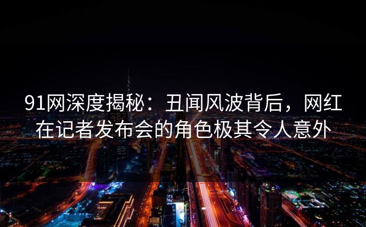 91网深度揭秘：丑闻风波背后，网红在记者发布会的角色极其令人意外